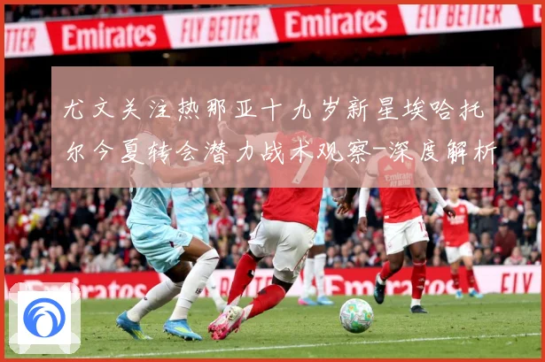 尤文关注热那亚十九岁新星埃哈托尔今夏转会潜力战术观察-深度解析