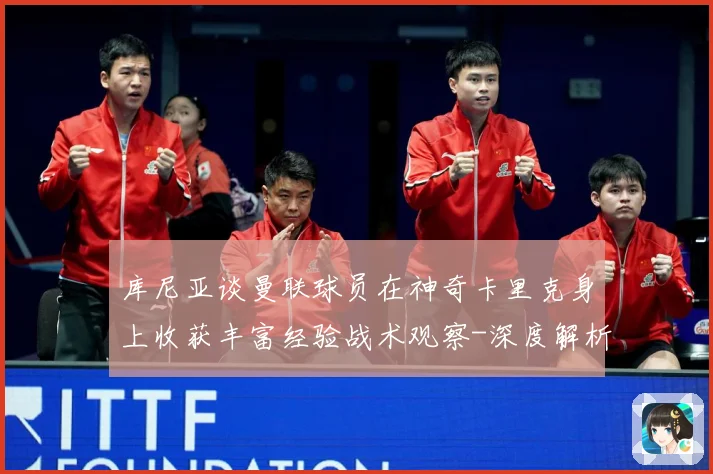 库尼亚谈曼联球员在神奇卡里克身上收获丰富经验战术观察-深度解析