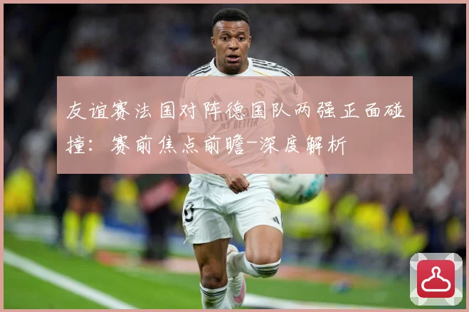 友谊赛法国对阵德国队两强正面碰撞：赛前焦点前瞻-深度解析