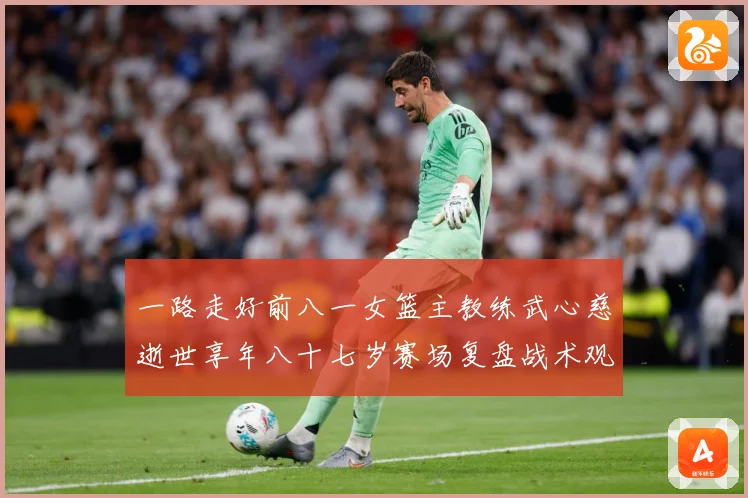 一路走好前八一女篮主教练武心慈逝世享年八十七岁赛场复盘战术观察-深度解析