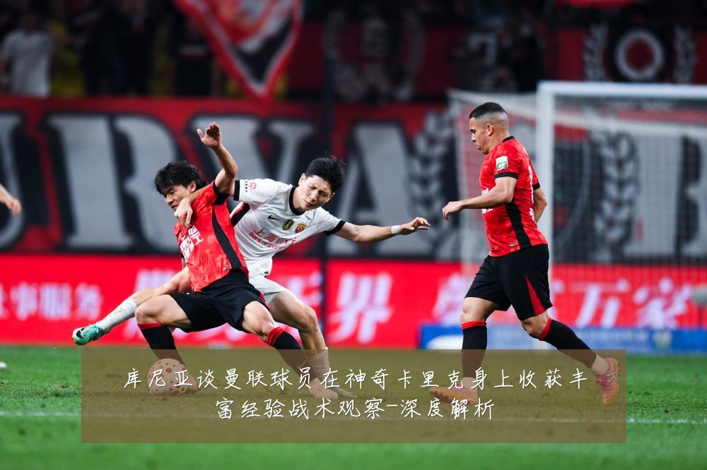 库尼亚谈曼联球员在神奇卡里克身上收获丰富经验战术观察-深度解析