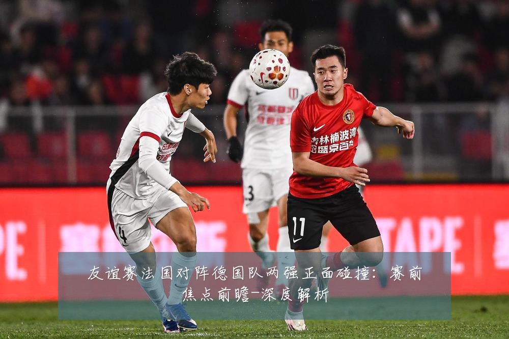 友谊赛法国对阵德国队两强正面碰撞:赛前焦点前瞻-深度解析
